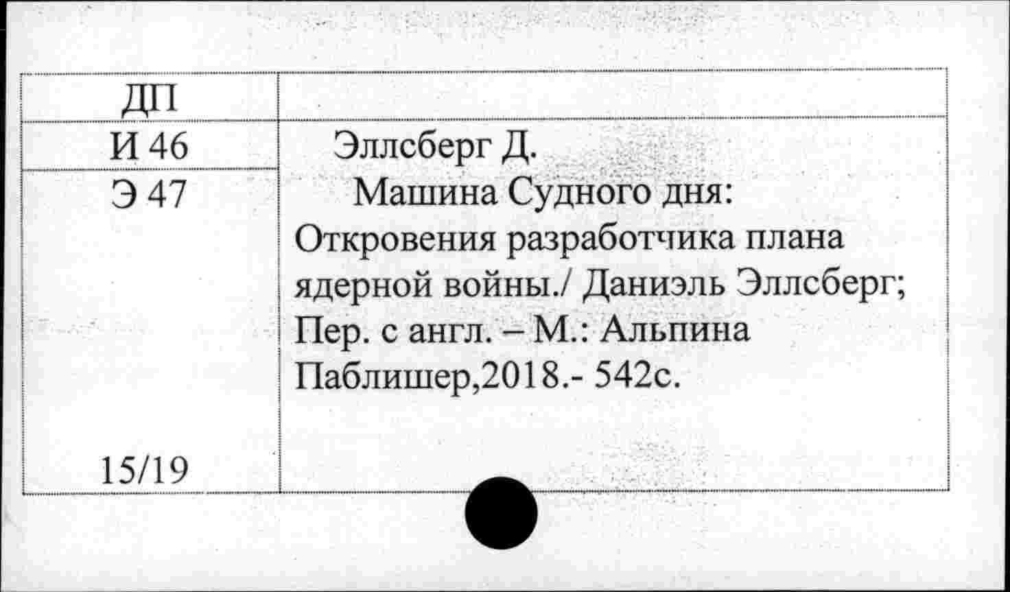 ﻿ДП	
И 46 Э 47	Эллсберг Д. Машина Судного дня: Откровения разработчика плана ядерной войны./ Даниэль Эллсберг; Пер. с англ. - М.: Альпина Паблишер,2018.- 542с.
15/19	